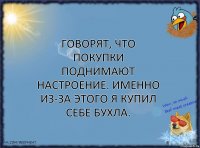 Говорят, что покупки поднимают настроение. Именно из-за этого я купил себе бухла.