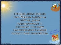 Cегодня днём пришла смс: "Я живу в доме на против, давай познакомимся :)".
Я ответил, что живу напротив морга и меня пугают такие знакомства.