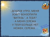 - доброе утро, меня зовут Бензопила "Витязь", а тебя?
- а меня Серёжа
- у тебя больше нет ножек, Серёжа.