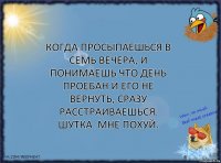 Когда просыпаешься в семь вечера, и понимаешь что день проебан и его не вернуть, сразу расстраиваешься. Шутка. Мне похуй.