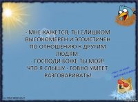 - Мне кажется, ты слишком высокомерен и эгоистичен по отношению к другим людям.
- Господи Боже ты мой! Что я слышу - говно умеет разговаривать!