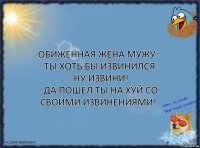 Обиженная жена мужу:
- Ты хоть бы извинился.
- Ну извини!
- Да пошёл ты на хуй со своими извинениями!