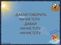 - Давай говорить начистоту.
- Давай.
- Начистоту.
- Начистоту.