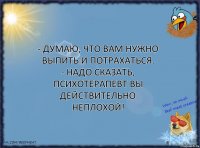 - Думаю, что вам нужно выпить и потрахаться.
- Надо сказать, психотерапевт вы действительно неплохой!