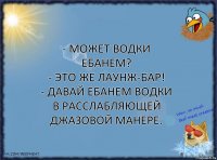 - может водки ебанем?
- это же лаунж-бар!
- давай ебанем водки в расслабляющей джазовой манере.