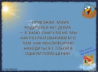 — Приезжай, моих родителей нет дома.
— Я знаю. Они у меня. Мы как раз разговариваем о том, как некомфортно находиться с тобой в одном помещении.