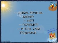 — Дима, хочешь меня?
— Нет!
— Почему?!
— Игорь, сам подумай.