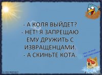 - А Коля выйдет?
- Нет! я запрещаю ему дружить с извращенцами.
- А скиньте кота.