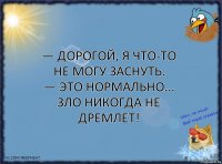 — Дорогой, я что-то не могу заснуть.
— Это нормально... зло никогда не дремлет!