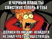 я черный плащ ты свистнул теперь я тебе должен по яйцам!- ненадо! я не знал что ты существуешь