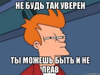 не будь так уверен ты можешь быть и не прав