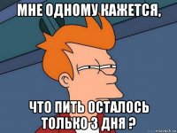 мне одному кажется, что пить осталось только 3 дня ?