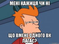 мені кажиця чи ні що вмене одного вк лагає?