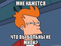 мне кажется что вы больны не мной?