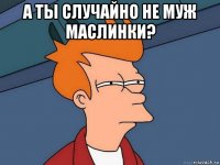 а ты случайно не муж маслинки? 