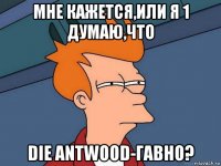 мне кажется,или я 1 думаю,что die antwood-гавно?