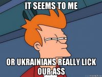 it seems to me or ukrainians really lick our ass