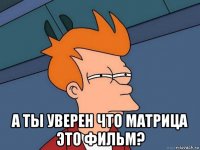  а ты уверен что матрица это фильм?