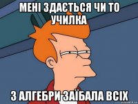 мені здається чи то училка з алгебри заїбала всіх