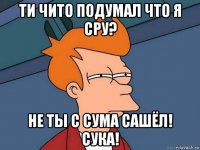 ти чито подумал что я сру? не ты с сума сашёл! сука!