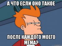 а что если оно такое после каждого моего мема?