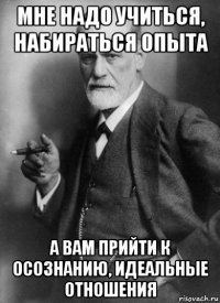 мне надо учиться, набираться опыта а вам прийти к осознанию, идеальные отношения