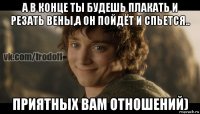 а в конце ты будешь плакать и резать вены,а он пойдёт и спьется.. приятных вам отношений)