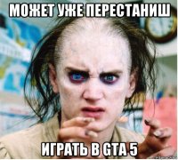 может уже перестаниш играть в gta 5