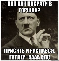 пап как посрати в горшок? присять и раслабся. гитлер~аааа спс