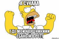 а сукааа где мои наушникиии ебаный в рот!