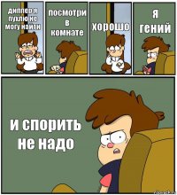 диппер я пухлю не могу найти посмотри в комнате хорошо я гений и спорить не надо