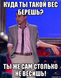 куда ты такой вес берешь? ты же сам столько не весишь!