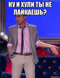 ну и хули ты не лайкаешь? 