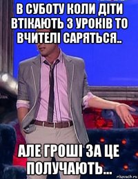 в суботу коли діти втікають з уроків то вчителі саряться.. але гроші за це получають...