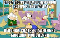 слова употребляемые мужчиной, от которых тянет блевать: леночка, спатки, ладненько, баюшки, молодечик.