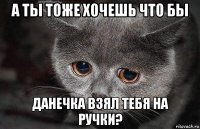 а ты тоже хочешь что бы данечка взял тебя на ручки?