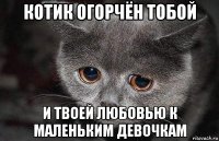 котик огорчён тобой и твоей любовью к маленьким девочкам