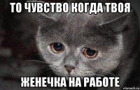 то чувство когда твоя женечка на работе