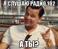 я слушаю радио 102 а ты?