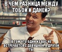 в чём разница между тобой и даней? в том что один из вас не встречается с девушкой, а другой ты