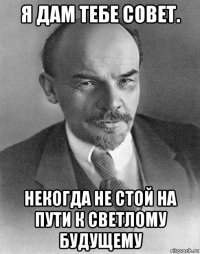 я дам тебе совет. некогда не стой на пути к светлому будущему