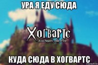 ура я еду сюда куда сюда в хогвартс