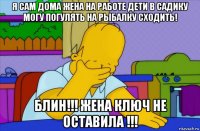 я сам дома жена на работе дети в садику могу погулять на рыбалку сходить! блин!!! жена ключ не оставила !!!