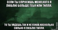 если ты спросишь меня,кого я люблю больше:тебя или тилля, то ты уйдешь,так и не узнав,насколько сильно я люблю тилля.