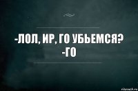 -Лол, Ир, го убьемся?
-Го