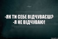 -Як ти себе відчуваєш?
-Я не відчуваю!