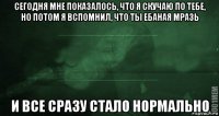 сегодня мне показалось, что я скучаю по тебе, но потом я вспомнил, что ты ебаная мразь и все сразу стало нормально