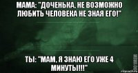 мама: "доченька, не возможно любить человека не зная его!" ты: "мам, я знаю его уже 4 минуты!!!"