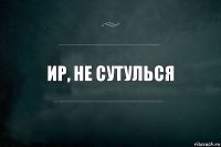 Ир, не сутулься