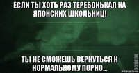 если ты хоть раз теребонькал на японских школьниц! ты не сможешь вернуться к нормальному порно...